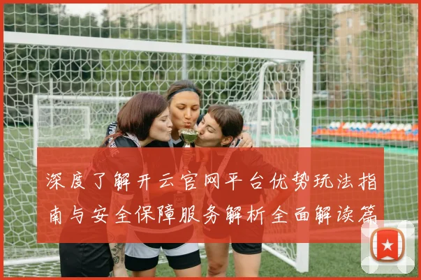深度了解开云官网平台优势玩法指南与安全保障服务解析全面解读篇